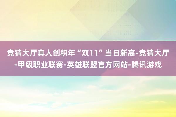 竞猜大厅真人创积年“双11”当日新高-竞猜大厅-甲级职业联赛-英雄联盟官方网站-腾讯游戏