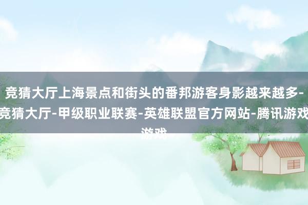 竞猜大厅上海景点和街头的番邦游客身影越来越多-竞猜大厅-甲级职业联赛-英雄联盟官方网站-腾讯游戏