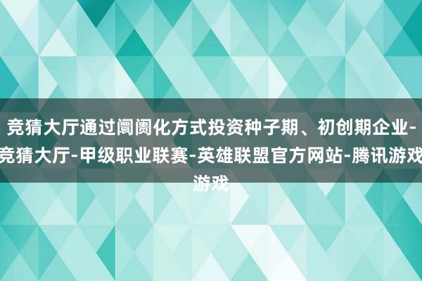 竞猜大厅通过阛阓化方式投资种子期、初创期企业-竞猜大厅-甲级职业联赛-英雄联盟官方网站-腾讯游戏