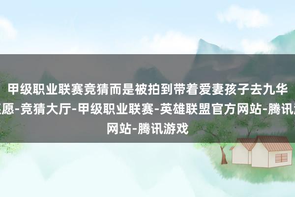 甲级职业联赛竞猜而是被拍到带着爱妻孩子去九华山还愿-竞猜大厅-甲级职业联赛-英雄联盟官方网站-腾讯游戏