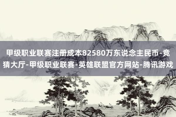 甲级职业联赛注册成本82580万东说念主民币-竞猜大厅-甲级职业联赛-英雄联盟官方网站-腾讯游戏