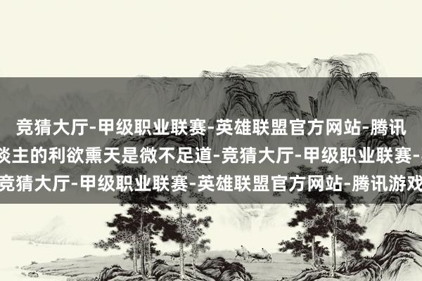 竞猜大厅-甲级职业联赛-英雄联盟官方网站-腾讯游戏军国大事濒临个东谈主的利欲熏天是微不足道-竞猜大厅-甲级职业联赛-英雄联盟官方网站-腾讯游戏