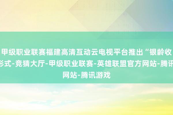 甲级职业联赛福建高清互动云电视平台推出“银龄收视”形式-竞猜大厅-甲级职业联赛-英雄联盟官方网站-腾讯游戏