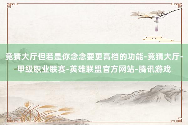 竞猜大厅但若是你念念要更高档的功能-竞猜大厅-甲级职业联赛-英雄联盟官方网站-腾讯游戏