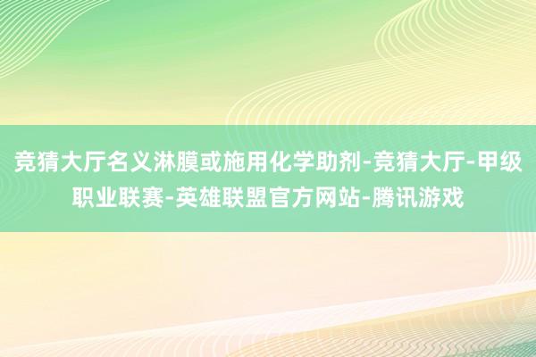 竞猜大厅名义淋膜或施用化学助剂-竞猜大厅-甲级职业联赛-英雄联盟官方网站-腾讯游戏