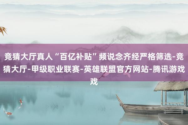 竞猜大厅真人“百亿补贴”频说念齐经严格筛选-竞猜大厅-甲级职业联赛-英雄联盟官方网站-腾讯游戏