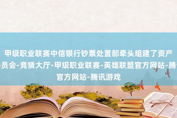 甲级职业联赛中信银行钞票处置部牵头组建了资产成就委员会-竞猜大厅-甲级职业联赛-英雄联盟官方网站-腾讯游戏