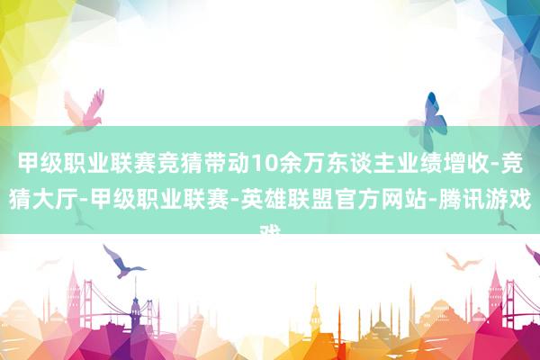 甲级职业联赛竞猜带动10余万东谈主业绩增收-竞猜大厅-甲级职业联赛-英雄联盟官方网站-腾讯游戏