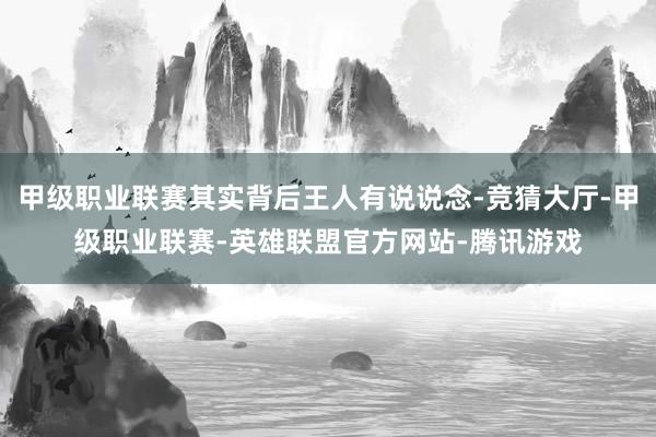 甲级职业联赛其实背后王人有说说念-竞猜大厅-甲级职业联赛-英雄联盟官方网站-腾讯游戏