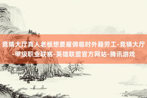 竞猜大厅真人老板想要雇佣临时外籍劳工-竞猜大厅-甲级职业联赛-英雄联盟官方网站-腾讯游戏