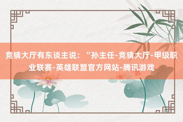 竞猜大厅有东谈主说：“孙主任-竞猜大厅-甲级职业联赛-英雄联盟官方网站-腾讯游戏
