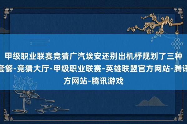 甲级职业联赛竞猜广汽埃安还别出机杼规划了三种订车套餐-竞猜大厅-甲级职业联赛-英雄联盟官方网站-腾讯游戏