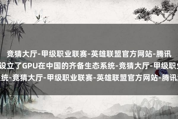 竞猜大厅-甲级职业联赛-英雄联盟官方网站-腾讯游戏曾率领英伟达开拓设立了GPU在中国的齐备生态系统-竞猜大厅-甲级职业联赛-英雄联盟官方网站-腾讯游戏