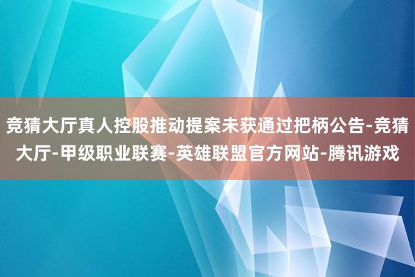 竞猜大厅真人控股推动提案未获通过把柄公告-竞猜大厅-甲级职业联赛-英雄联盟官方网站-腾讯游戏