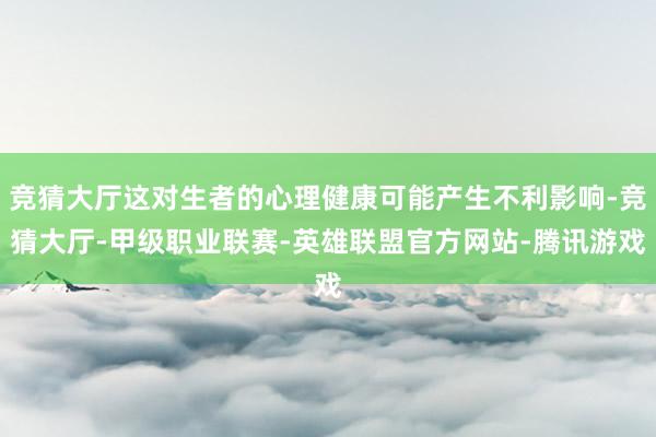 竞猜大厅这对生者的心理健康可能产生不利影响-竞猜大厅-甲级职业联赛-英雄联盟官方网站-腾讯游戏