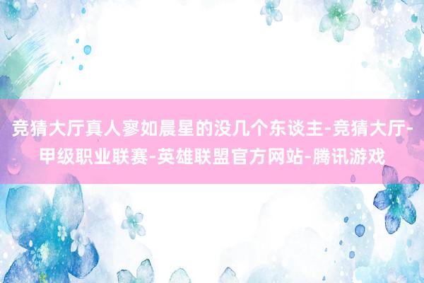 竞猜大厅真人寥如晨星的没几个东谈主-竞猜大厅-甲级职业联赛-英雄联盟官方网站-腾讯游戏