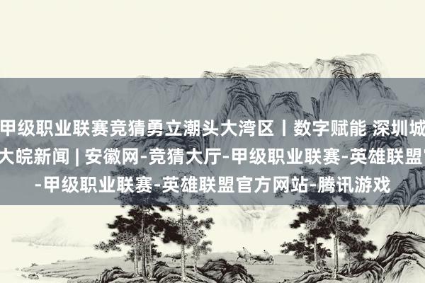 甲级职业联赛竞猜勇立潮头大湾区丨数字赋能 深圳城市“智”理显温度_大皖新闻 | 安徽网-竞猜大厅-甲级职业联赛-英雄联盟官方网站-腾讯游戏