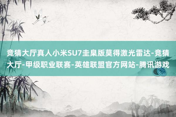 竞猜大厅真人小米SU7圭臬版莫得激光雷达-竞猜大厅-甲级职业联赛-英雄联盟官方网站-腾讯游戏