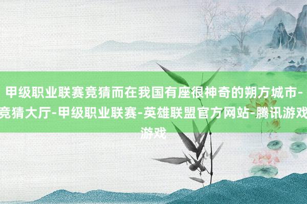 甲级职业联赛竞猜而在我国有座很神奇的朔方城市-竞猜大厅-甲级职业联赛-英雄联盟官方网站-腾讯游戏