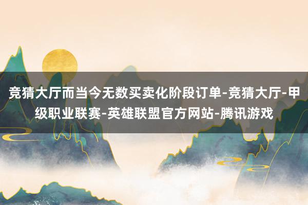 竞猜大厅而当今无数买卖化阶段订单-竞猜大厅-甲级职业联赛-英雄联盟官方网站-腾讯游戏
