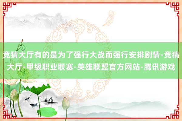 竞猜大厅有的是为了强行大战而强行安排剧情-竞猜大厅-甲级职业联赛-英雄联盟官方网站-腾讯游戏