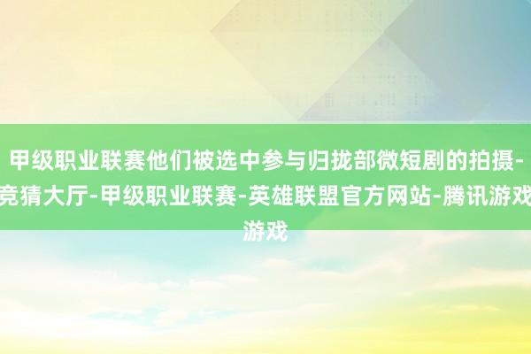 甲级职业联赛他们被选中参与归拢部微短剧的拍摄-竞猜大厅-甲级职业联赛-英雄联盟官方网站-腾讯游戏