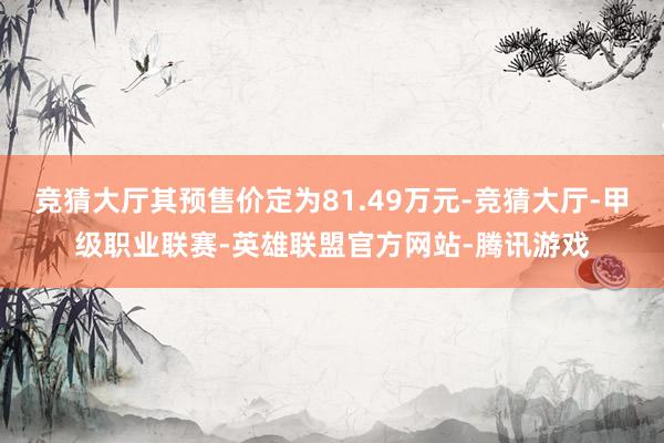竞猜大厅其预售价定为81.49万元-竞猜大厅-甲级职业联赛-英雄联盟官方网站-腾讯游戏