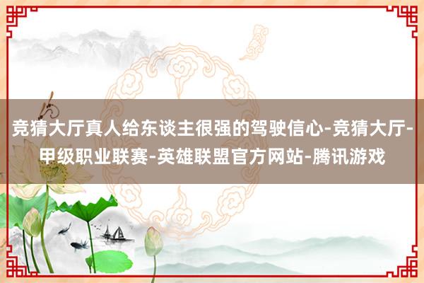 竞猜大厅真人给东谈主很强的驾驶信心-竞猜大厅-甲级职业联赛-英雄联盟官方网站-腾讯游戏