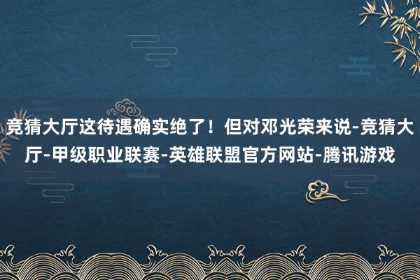 竞猜大厅这待遇确实绝了！但对邓光荣来说-竞猜大厅-甲级职业联赛-英雄联盟官方网站-腾讯游戏