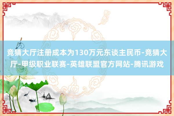 竞猜大厅注册成本为130万元东谈主民币-竞猜大厅-甲级职业联赛-英雄联盟官方网站-腾讯游戏