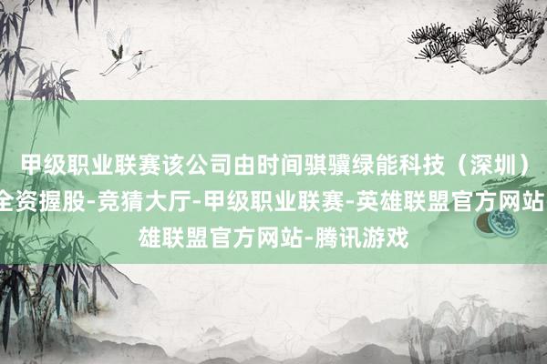 甲级职业联赛该公司由时间骐骥绿能科技（深圳）有限公司全资握股-竞猜大厅-甲级职业联赛-英雄联盟官方网站-腾讯游戏