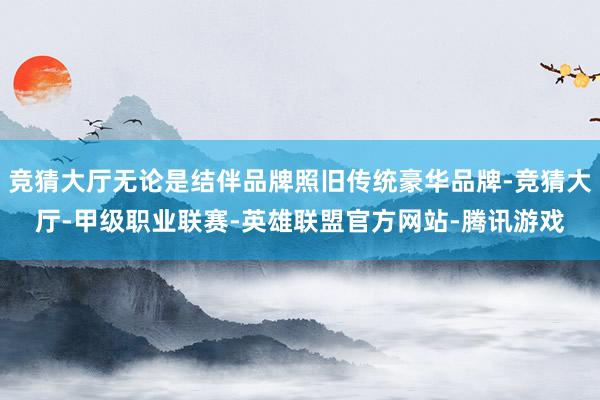 竞猜大厅无论是结伴品牌照旧传统豪华品牌-竞猜大厅-甲级职业联赛-英雄联盟官方网站-腾讯游戏
