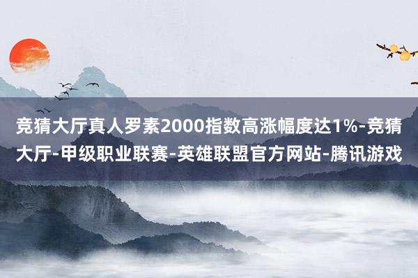 竞猜大厅真人罗素2000指数高涨幅度达1%-竞猜大厅-甲级职业联赛-英雄联盟官方网站-腾讯游戏