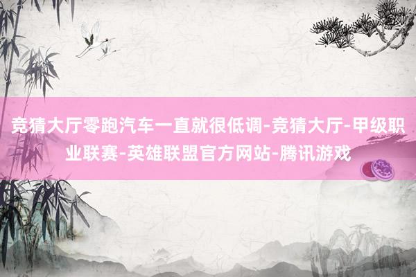 竞猜大厅零跑汽车一直就很低调-竞猜大厅-甲级职业联赛-英雄联盟官方网站-腾讯游戏