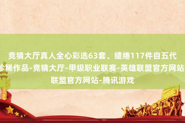 竞猜大厅真人全心彩选63套、缱绻117件自五代至清代的珍稀作品-竞猜大厅-甲级职业联赛-英雄联盟官方网站-腾讯游戏