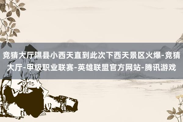 竞猜大厅隰县小西天直到此次下西天景区火爆-竞猜大厅-甲级职业联赛-英雄联盟官方网站-腾讯游戏