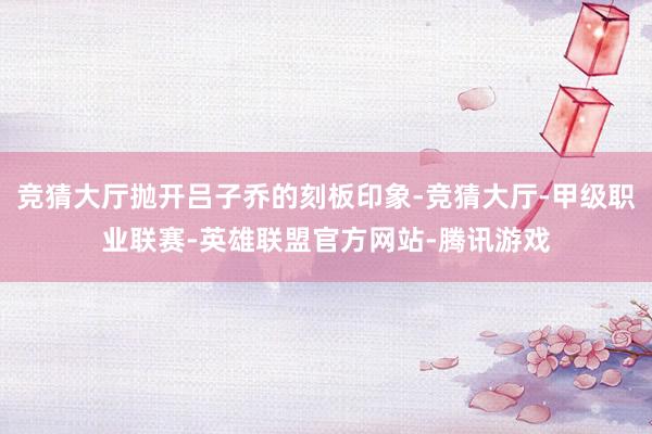 竞猜大厅抛开吕子乔的刻板印象-竞猜大厅-甲级职业联赛-英雄联盟官方网站-腾讯游戏