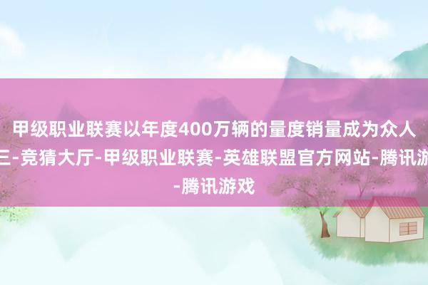 甲级职业联赛以年度400万辆的量度销量成为众人前三-竞猜大厅-甲级职业联赛-英雄联盟官方网站-腾讯游戏
