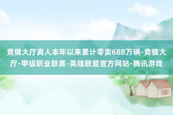 竞猜大厅真人本年以来累计零卖688万辆-竞猜大厅-甲级职业联赛-英雄联盟官方网站-腾讯游戏