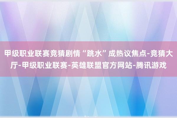 甲级职业联赛竞猜剧情“跳水”成热议焦点-竞猜大厅-甲级职业联赛-英雄联盟官方网站-腾讯游戏