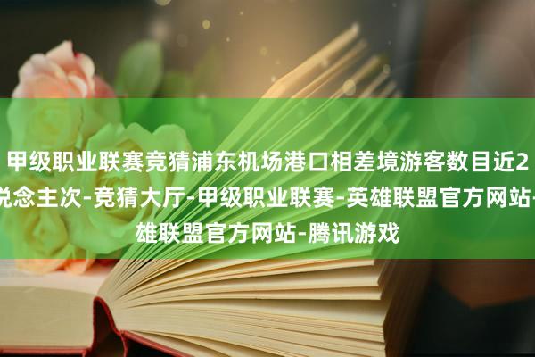 甲级职业联赛竞猜浦东机场港口相差境游客数目近2900万东说念主次-竞猜大厅-甲级职业联赛-英雄联盟官方网站-腾讯游戏