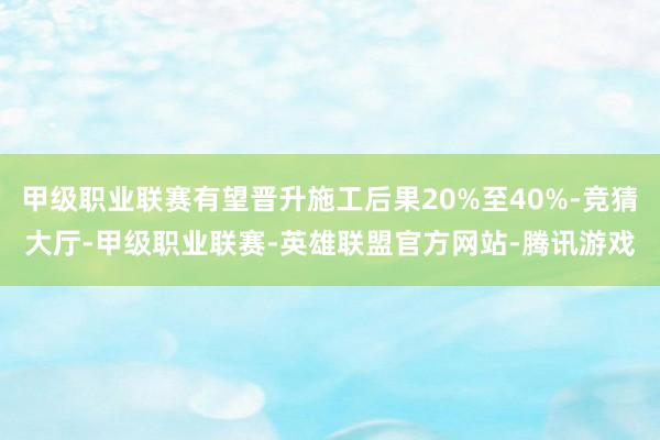 甲级职业联赛有望晋升施工后果20%至40%-竞猜大厅-甲级职业联赛-英雄联盟官方网站-腾讯游戏