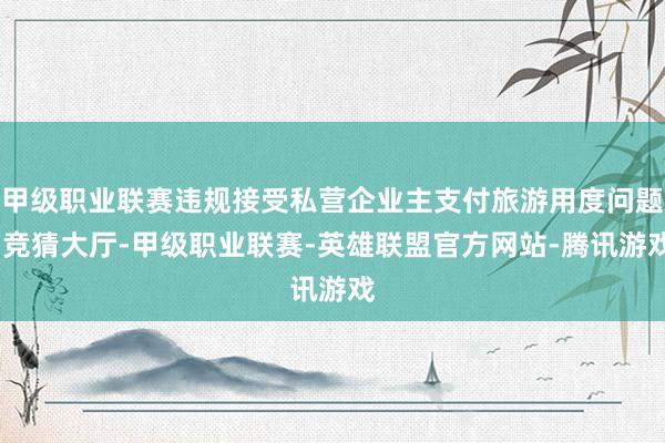 甲级职业联赛违规接受私营企业主支付旅游用度问题-竞猜大厅-甲级职业联赛-英雄联盟官方网站-腾讯游戏