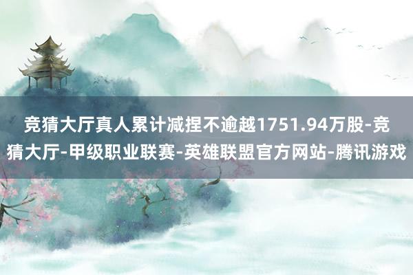 竞猜大厅真人累计减捏不逾越1751.94万股-竞猜大厅-甲级职业联赛-英雄联盟官方网站-腾讯游戏