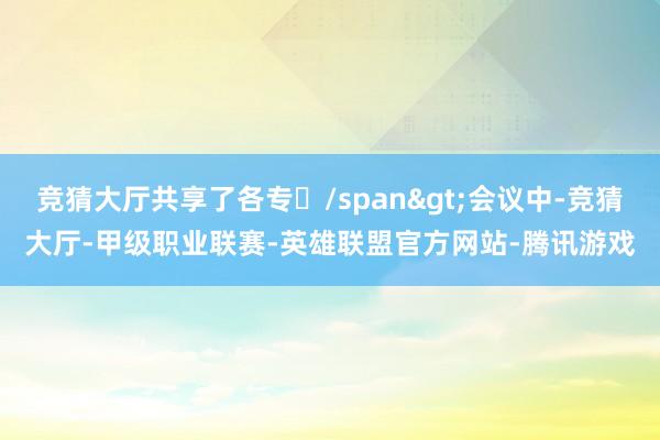 竞猜大厅共享了各专/span>会议中-竞猜大厅-甲级职业联赛-英雄联盟官方网站-腾讯游戏