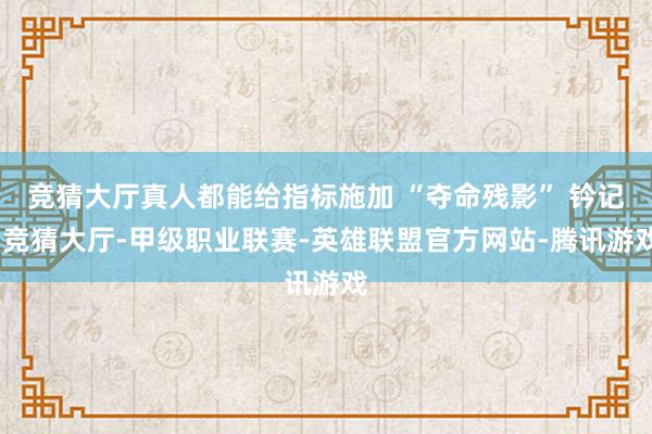 竞猜大厅真人都能给指标施加 “夺命残影” 钤记-竞猜大厅-甲级职业联赛-英雄联盟官方网站-腾讯游戏