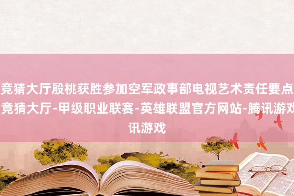 竞猜大厅殷桃获胜参加空军政事部电视艺术责任要点-竞猜大厅-甲级职业联赛-英雄联盟官方网站-腾讯游戏