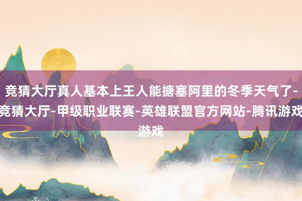 竞猜大厅真人基本上王人能搪塞阿里的冬季天气了-竞猜大厅-甲级职业联赛-英雄联盟官方网站-腾讯游戏