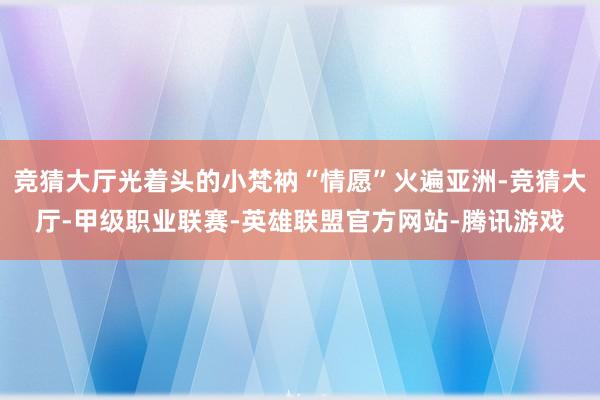 竞猜大厅光着头的小梵衲“情愿”火遍亚洲-竞猜大厅-甲级职业联赛-英雄联盟官方网站-腾讯游戏