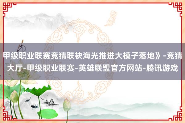 甲级职业联赛竞猜联袂海光推进大模子落地》-竞猜大厅-甲级职业联赛-英雄联盟官方网站-腾讯游戏